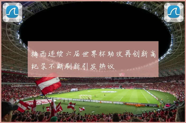 梅西连续六届世界杯助攻再创新高纪录不断刷新引发热议