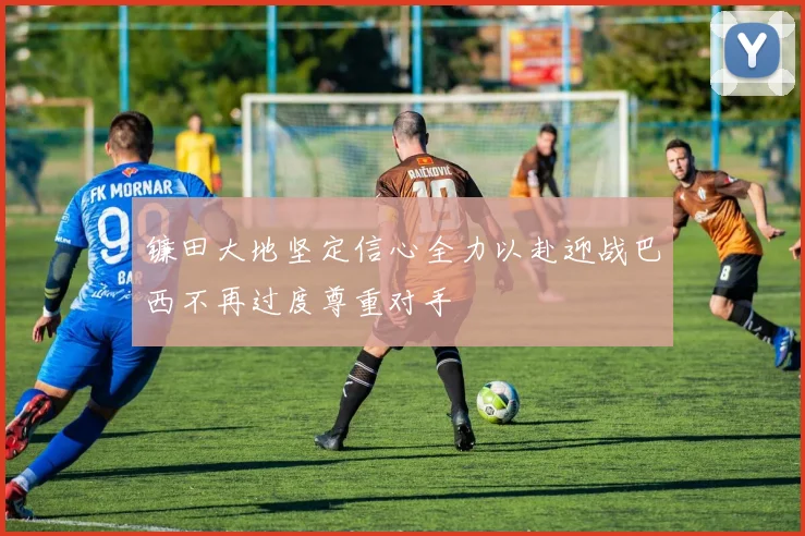 镰田大地坚定信心全力以赴迎战巴西不再过度尊重对手