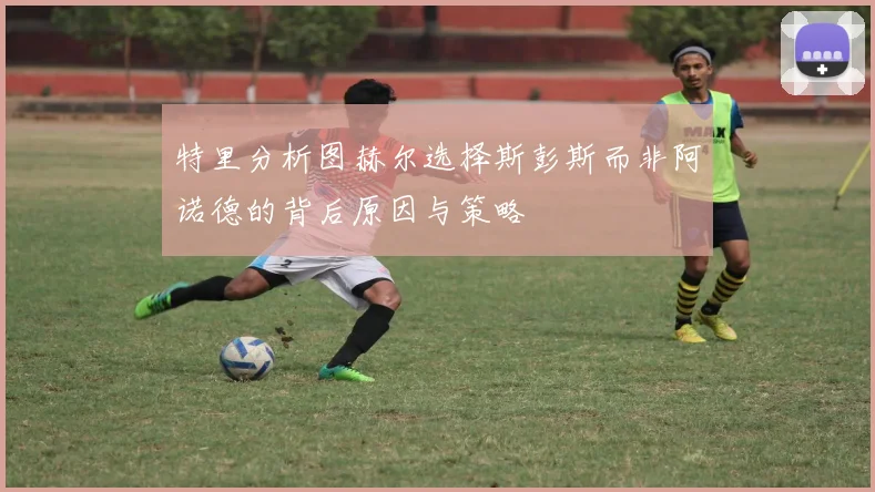 特里分析图赫尔选择斯彭斯而非阿诺德的背后原因与策略