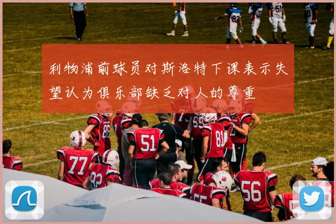 利物浦前球员对斯洛特下课表示失望认为俱乐部缺乏对人的尊重