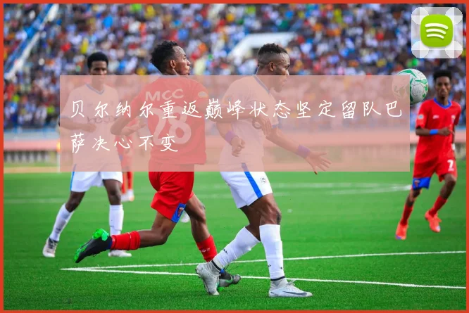 贝尔纳尔重返巅峰状态坚定留队巴萨决心不变