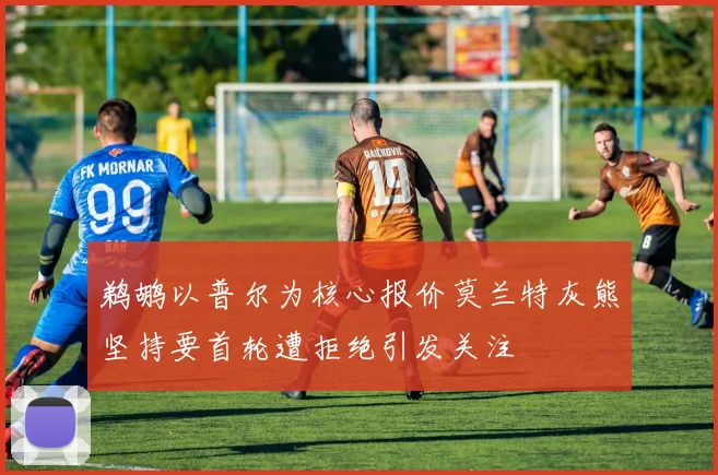 鹈鹕以普尔为核心报价莫兰特灰熊坚持要首轮遭拒绝引发关注