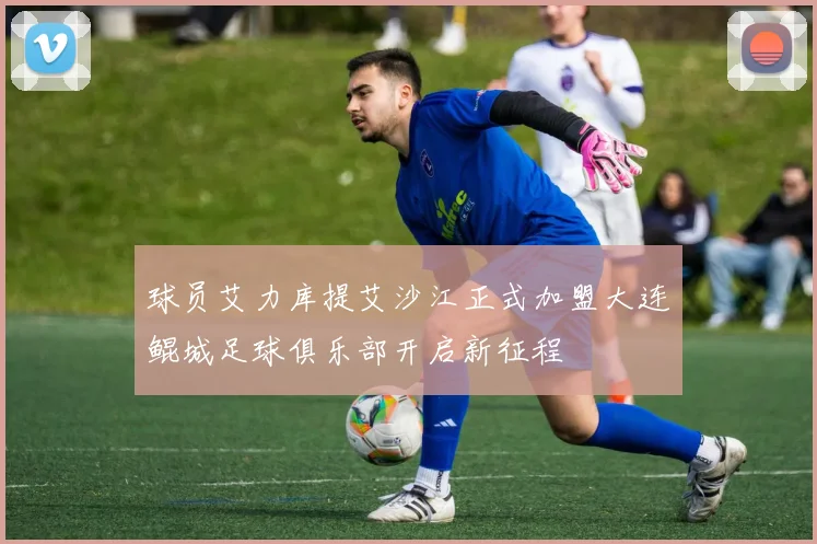 球员艾力库提艾沙江正式加盟大连鲲城足球俱乐部开启新征程