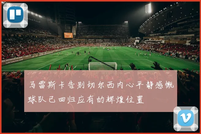 马雷斯卡告别切尔西内心平静感慨球队已回归应有的辉煌位置