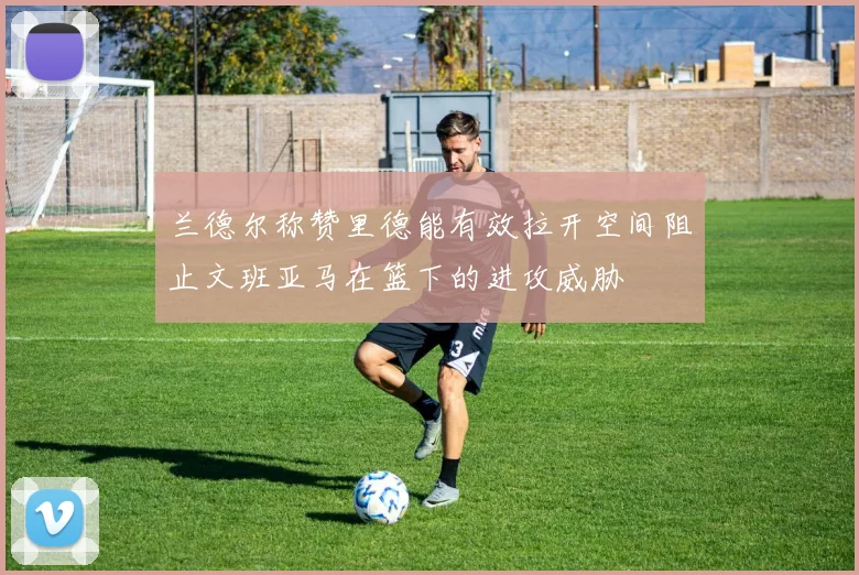 兰德尔称赞里德能有效拉开空间阻止文班亚马在篮下的进攻威胁