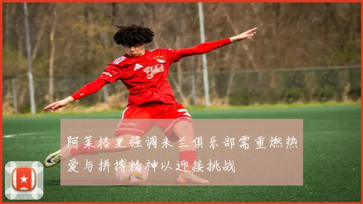 阿莱格里强调米兰俱乐部需重燃热爱与拼搏精神以迎接挑战