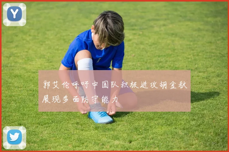 郭艾伦呼吁中国队积极进攻胡金秋展现多面防守能力