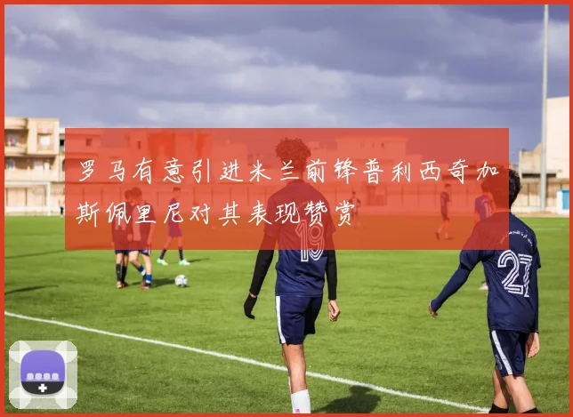 罗马有意引进米兰前锋普利西奇加斯佩里尼对其表现赞赏
