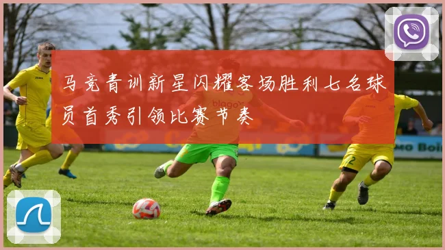 马竞青训新星闪耀客场胜利七名球员首秀引领比赛节奏