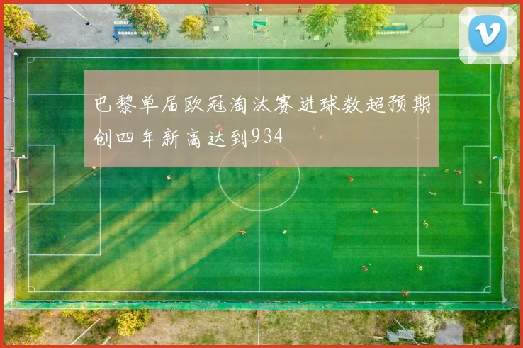 巴黎单届欧冠淘汰赛进球数超预期创四年新高达到934