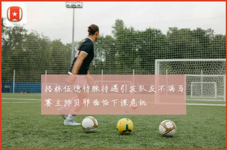格林伍德特殊待遇引发队友不满马赛主帅贝耶面临下课危机