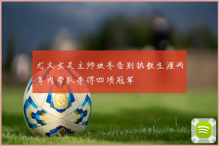 尤文女足主帅坎齐告别执教生涯两年内带队夺得四项冠军