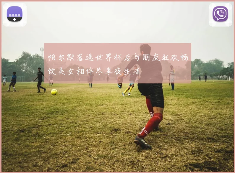 帕尔默落选世界杯后与朋友狂欢畅饮美女相伴尽享夜生活