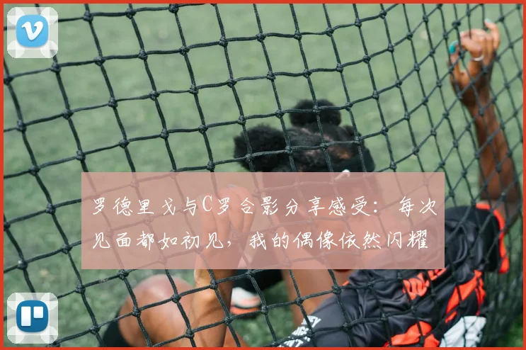 罗德里戈与C罗合影分享感受：每次见面都如初见，我的偶像依然闪耀