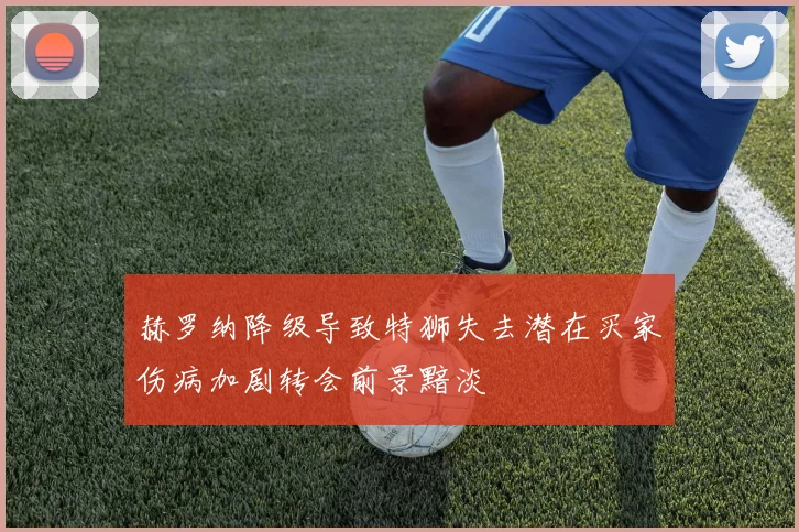 赫罗纳降级导致特狮失去潜在买家伤病加剧转会前景黯淡