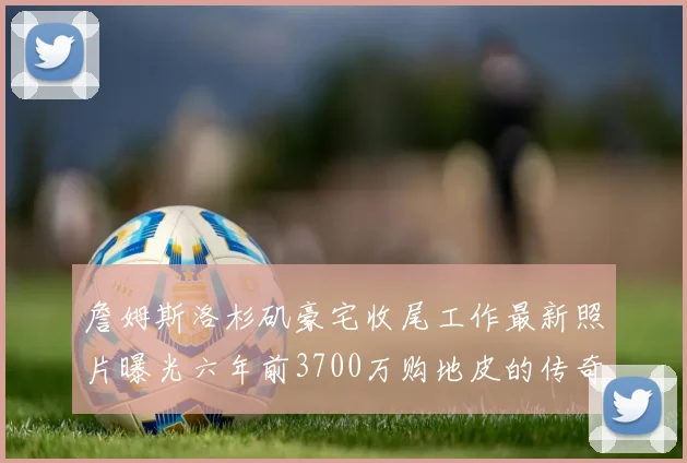 詹姆斯洛杉矶豪宅收尾工作最新照片曝光六年前3700万购地皮的传奇故事