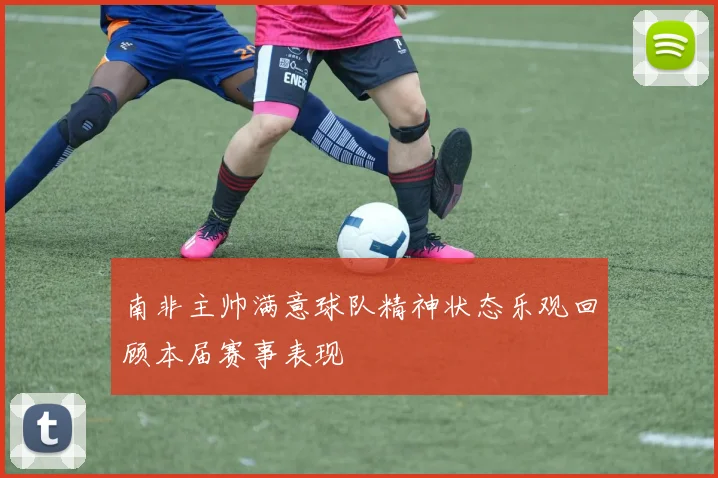 南非主帅满意球队精神状态乐观回顾本届赛事表现