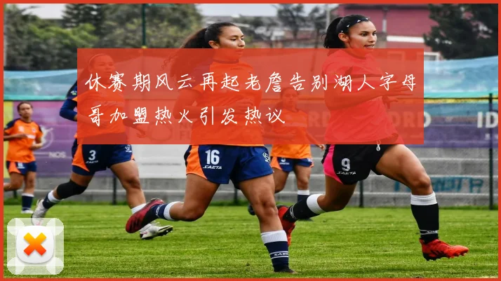 休赛期风云再起老詹告别湖人字母哥加盟热火引发热议