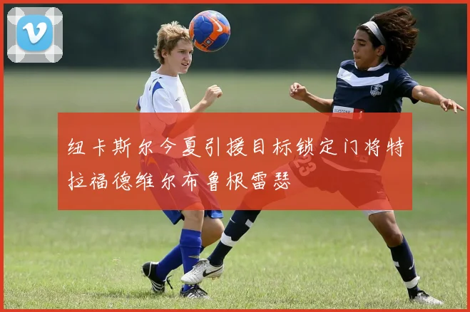纽卡斯尔今夏引援目标锁定门将特拉福德维尔布鲁根雷瑟