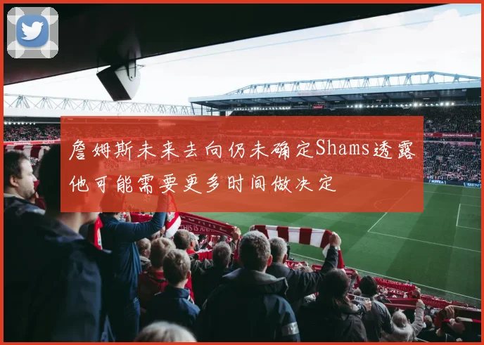 詹姆斯未来去向仍未确定Shams透露他可能需要更多时间做决定