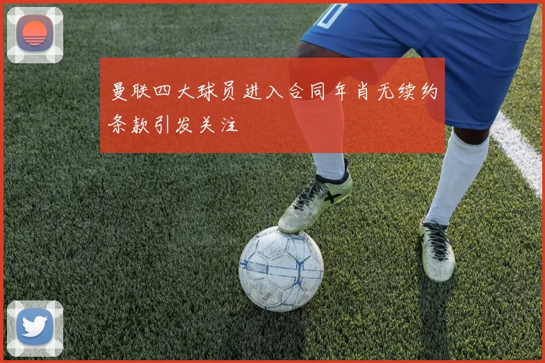 曼联四大球员进入合同年肖无续约条款引发关注