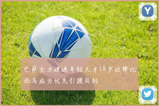 巴萨全力追逐年轻天才18岁边锋比西乌成为优先引援目标