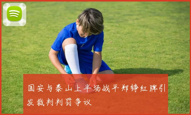 国安与泰山上半场战平郑铮红牌引发裁判判罚争议