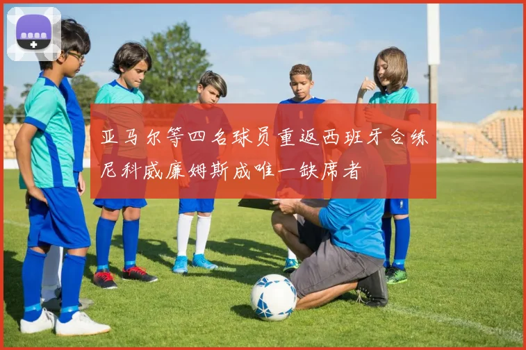 亚马尔等四名球员重返西班牙合练尼科威廉姆斯成唯一缺席者