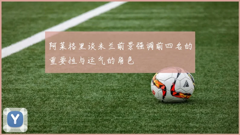 阿莱格里谈米兰前景强调前四名的重要性与运气的角色