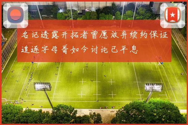 名记透露开拓者曾愿放弃续约保证追逐字母哥如今讨论已平息