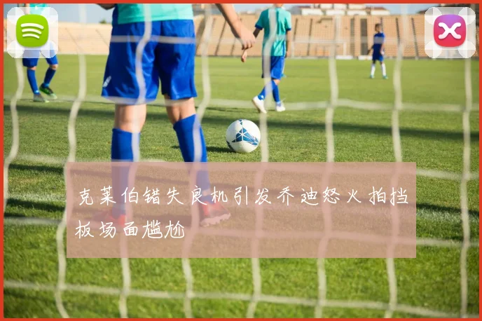 克莱伯错失良机引发乔迪怒火拍挡板场面尴尬