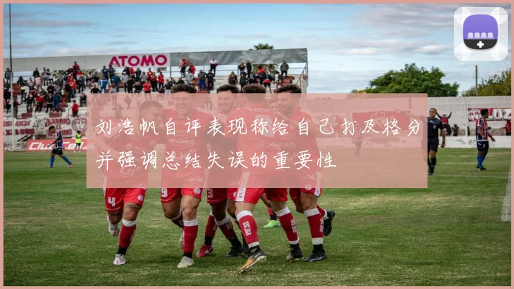 刘浩帆自评表现称给自己打及格分并强调总结失误的重要性